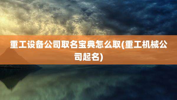 重工设备公司取名宝典怎么取(重工机械公司起名)