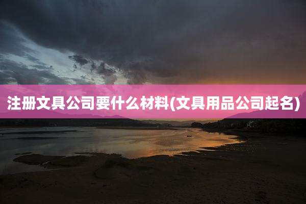 注册文具公司要什么材料(文具用品公司起名)