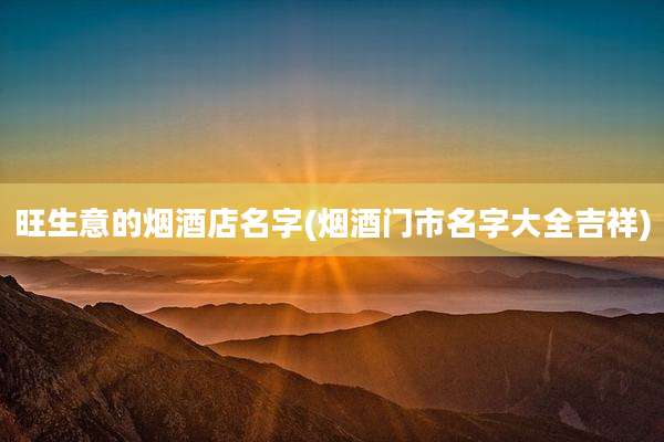 旺生意的烟酒店名字(烟酒门市名字大全吉祥)