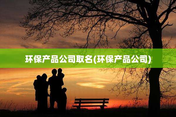 环保产品公司取名(环保产品公司)