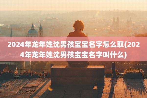 2024年龙年姓沈男孩宝宝名字怎么取(2024年龙年姓沈男孩宝宝名字叫什么)