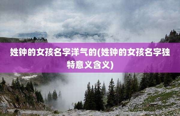 姓钟的女孩名字洋气的(姓钟的女孩名字独特意义含义)