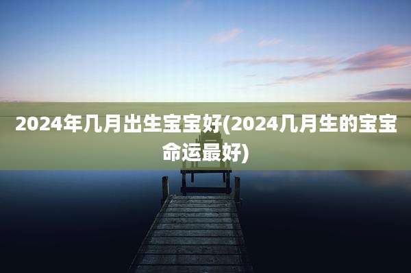 2024年几月出生宝宝好(2024几月生的宝宝命运最好)