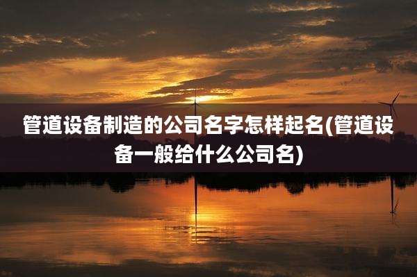 管道设备制造的公司名字怎样起名(管道设备一般给什么公司名)