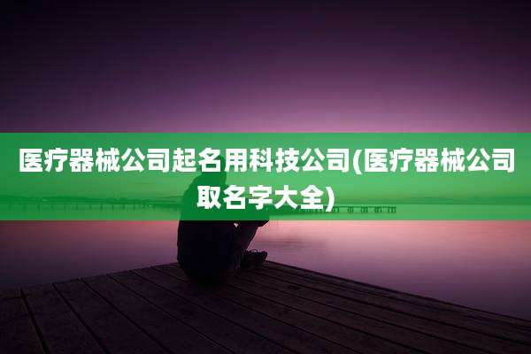 医疗器械公司起名用科技公司(医疗器械公司取名字大全)