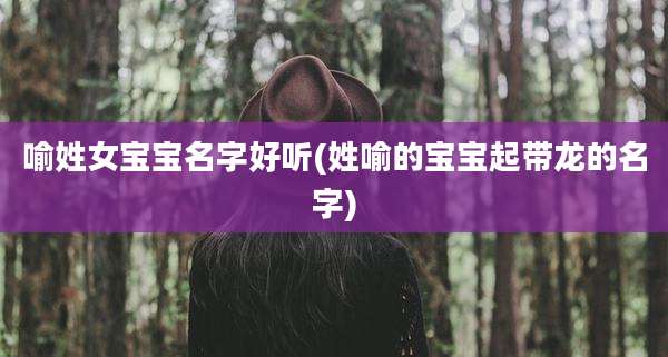 喻姓女宝宝名字好听(姓喻的宝宝起带龙的名字)
