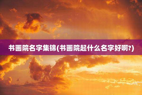 书画院名字集锦(书画院起什么名字好啊?)