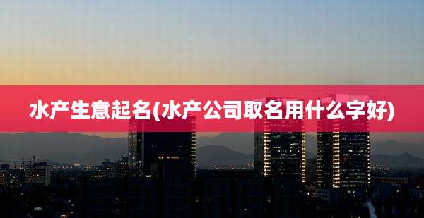 水产生意起名(水产公司取名用什么字好)