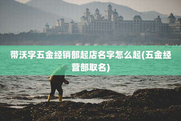 带沃字五金经销部起店名字怎么起(五金经营部取名)