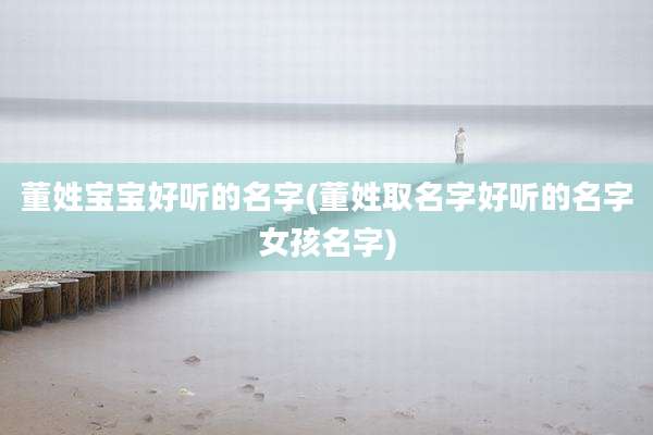 董姓宝宝好听的名字(董姓取名字好听的名字女孩名字)