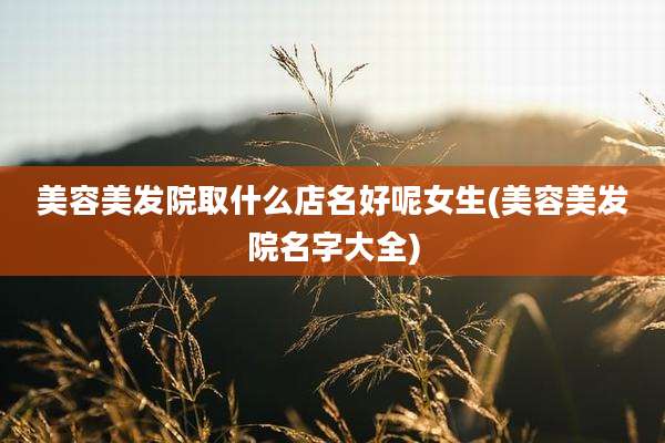 美容美发院取什么店名好呢女生(美容美发院名字大全)