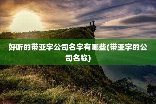 好听的带亚字公司名字有哪些(带亚字的公司名称)