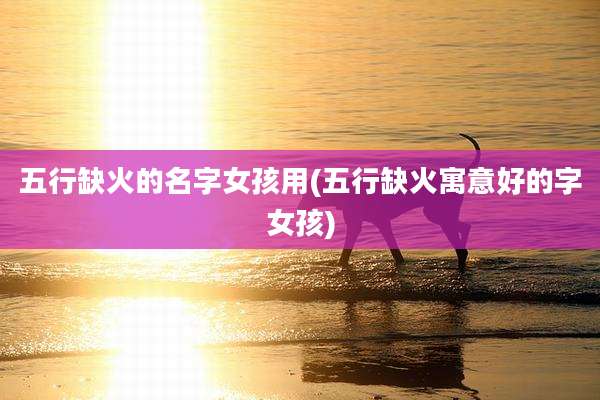 五行缺火的名字女孩用(五行缺火寓意好的字女孩)