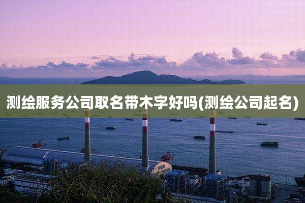 测绘服务公司取名带木字好吗(测绘公司起名)