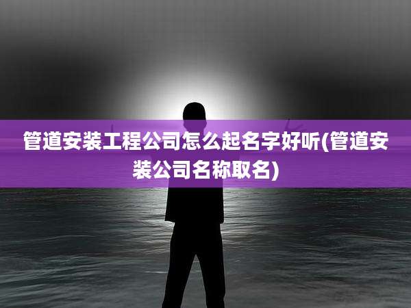 管道安装工程公司怎么起名字好听(管道安装公司名称取名)