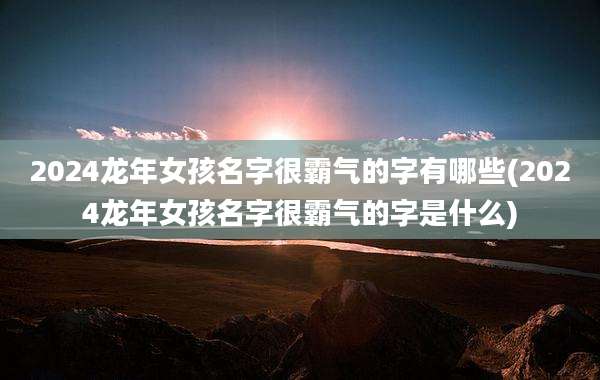 2024龙年女孩名字很霸气的字有哪些(2024龙年女孩名字很霸气的字是什么)