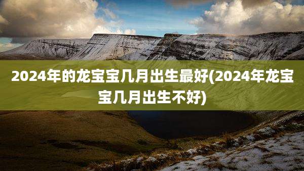 2024年的龙宝宝几月出生最好(2024年龙宝宝几月出生不好)