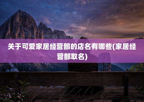 关于可爱家居经营部的店名有哪些(家居经营部取名)