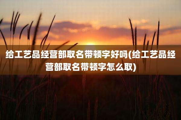 给工艺品经营部取名带顿字好吗(给工艺品经营部取名带顿字怎么取)