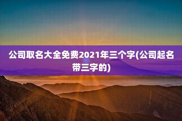公司取名大全免费2021年三个字(公司起名带三字的)