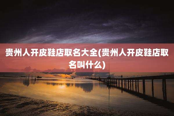 贵州人开皮鞋店取名大全(贵州人开皮鞋店取名叫什么)