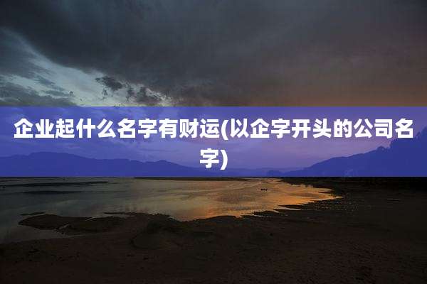 企业起什么名字有财运(以企字开头的公司名字)