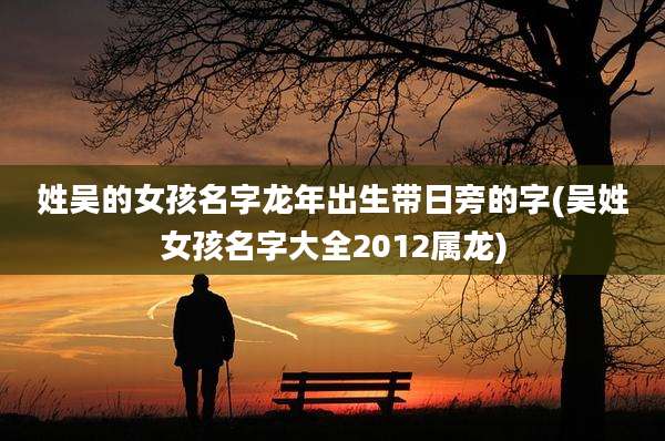 姓吴的女孩名字龙年出生带日旁的字(吴姓女孩名字大全2012属龙)