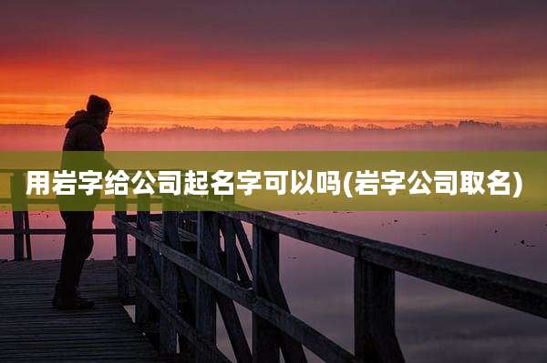 用岩字给公司起名字可以吗(岩字公司取名)