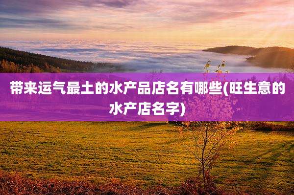 带来运气最土的水产品店名有哪些(旺生意的水产店名字)