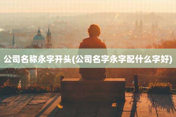 公司名称永字开头(公司名字永字配什么字好)