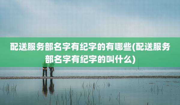 配送服务部名字有纪字的有哪些(配送服务部名字有纪字的叫什么)