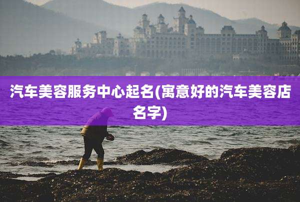 汽车美容服务中心起名(寓意好的汽车美容店名字)