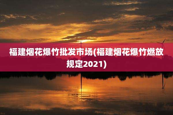 福建烟花爆竹批发市场(福建烟花爆竹燃放规定2021)