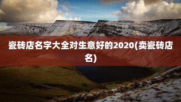 瓷砖店名字大全对生意好的2020(卖瓷砖店名)