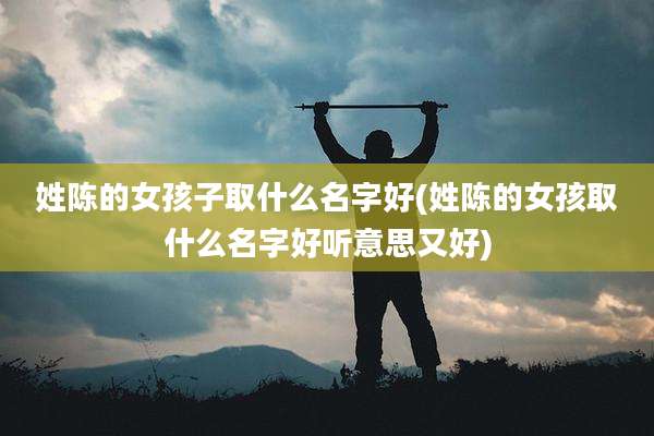 姓陈的女孩子取什么名字好(姓陈的女孩取什么名字好听意思又好)