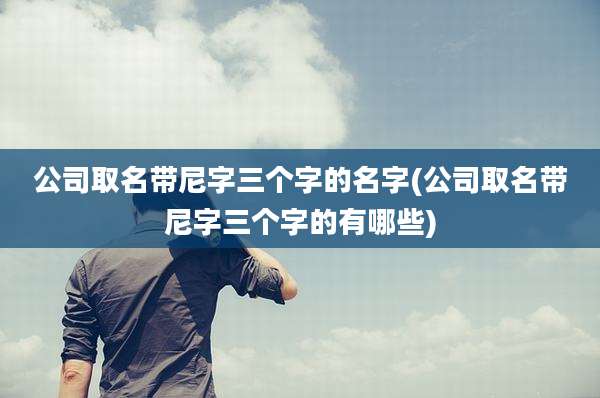 公司取名带尼字三个字的名字(公司取名带尼字三个字的有哪些)