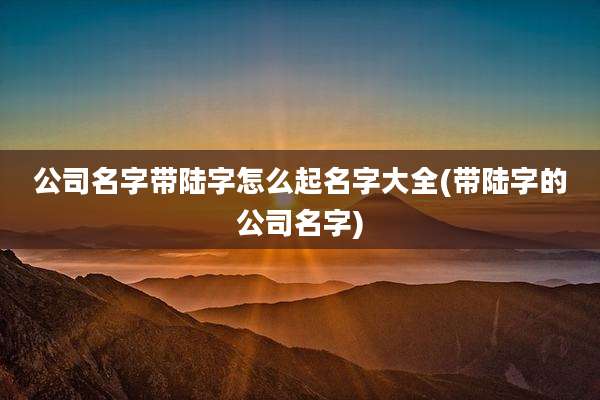 公司名字带陆字怎么起名字大全(带陆字的公司名字)