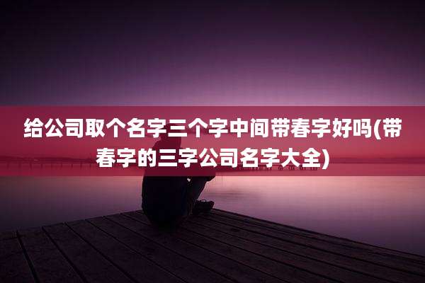 给公司取个名字三个字中间带春字好吗(带春字的三字公司名字大全)