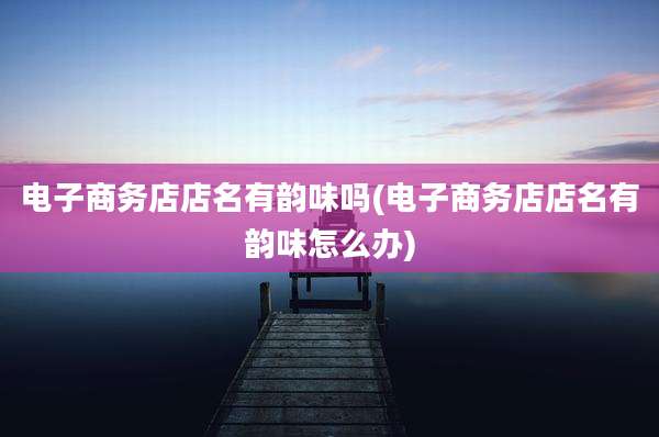 电子商务店店名有韵味吗(电子商务店店名有韵味怎么办)
