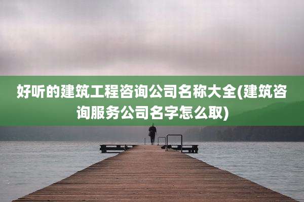 好听的建筑工程咨询公司名称大全(建筑咨询服务公司名字怎么取)