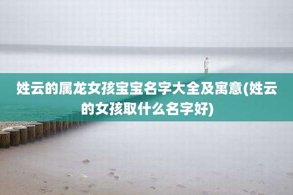 姓云的属龙女孩宝宝名字大全及寓意(姓云的女孩取什么名字好)