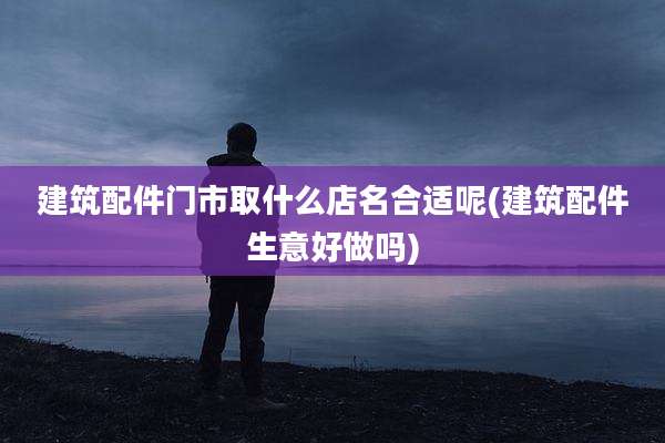 建筑配件门市取什么店名合适呢(建筑配件生意好做吗)