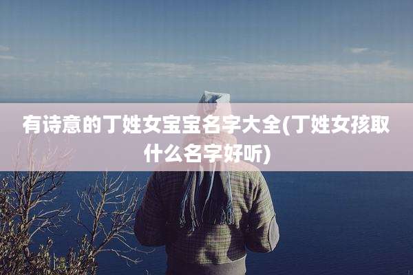 有诗意的丁姓女宝宝名字大全(丁姓女孩取什么名字好听)