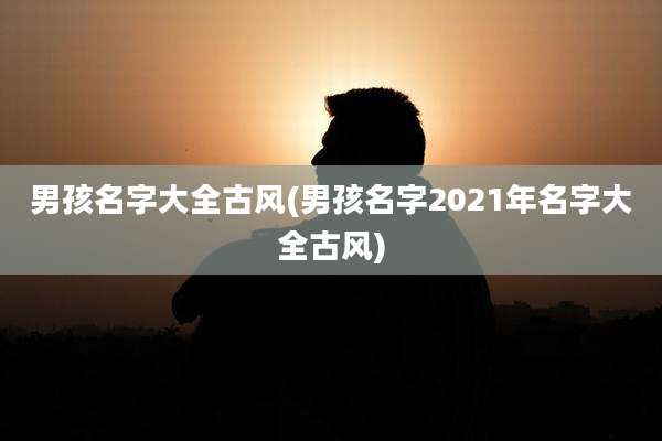 男孩名字大全古风(男孩名字2021年名字大全古风)