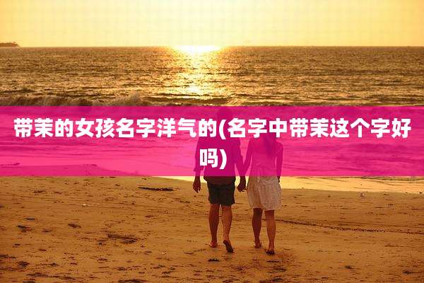 带茉的女孩名字洋气的(名字中带茉这个字好吗)