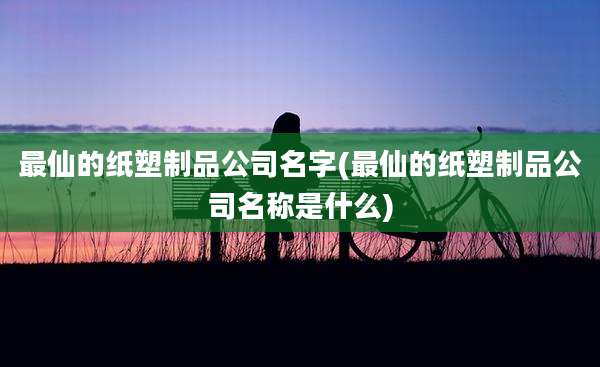 最仙的纸塑制品公司名字(最仙的纸塑制品公司名称是什么)