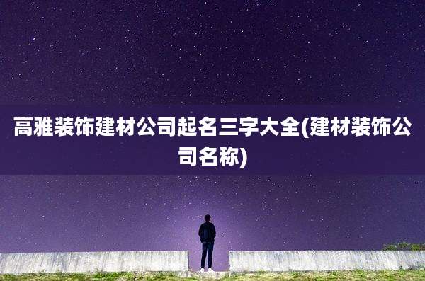高雅装饰建材公司起名三字大全(建材装饰公司名称)