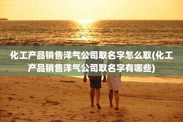 化工产品销售洋气公司取名字怎么取(化工产品销售洋气公司取名字有哪些)