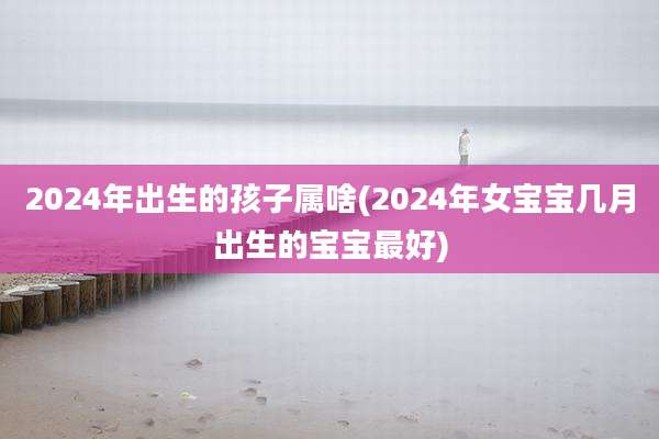 2024年出生的孩子属啥(2024年女宝宝几月出生的宝宝最好)