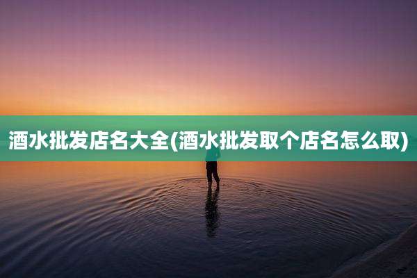 酒水批发店名大全(酒水批发取个店名怎么取)